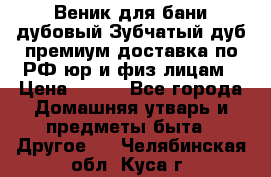 Веник для бани дубовый Зубчатый дуб премиум доставка по РФ юр и физ лицам › Цена ­ 100 - Все города Домашняя утварь и предметы быта » Другое   . Челябинская обл.,Куса г.